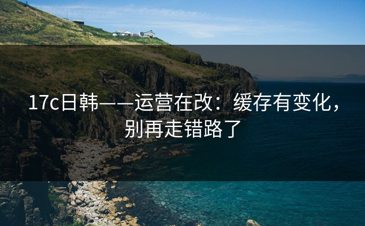 17c日韩——运营在改：缓存有变化，别再走错路了