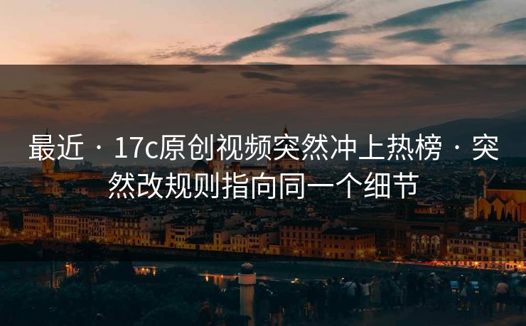 最近 · 17c原创视频突然冲上热榜 · 突然改规则指向同一个细节