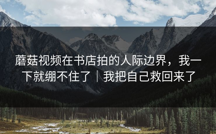 蘑菇视频在书店拍的人际边界，我一下就绷不住了｜我把自己救回来了